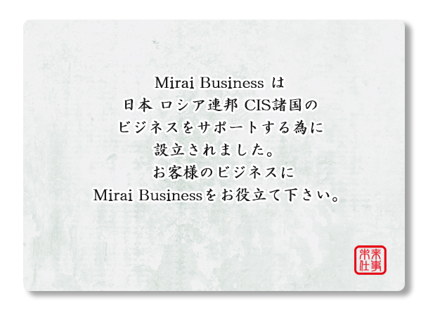Mirai Buziness は 日本 ロシア CIS　のビジネスをサポートする為に設立されました。お客様のビジネスにMirai Buziness　をお役立て下さい。